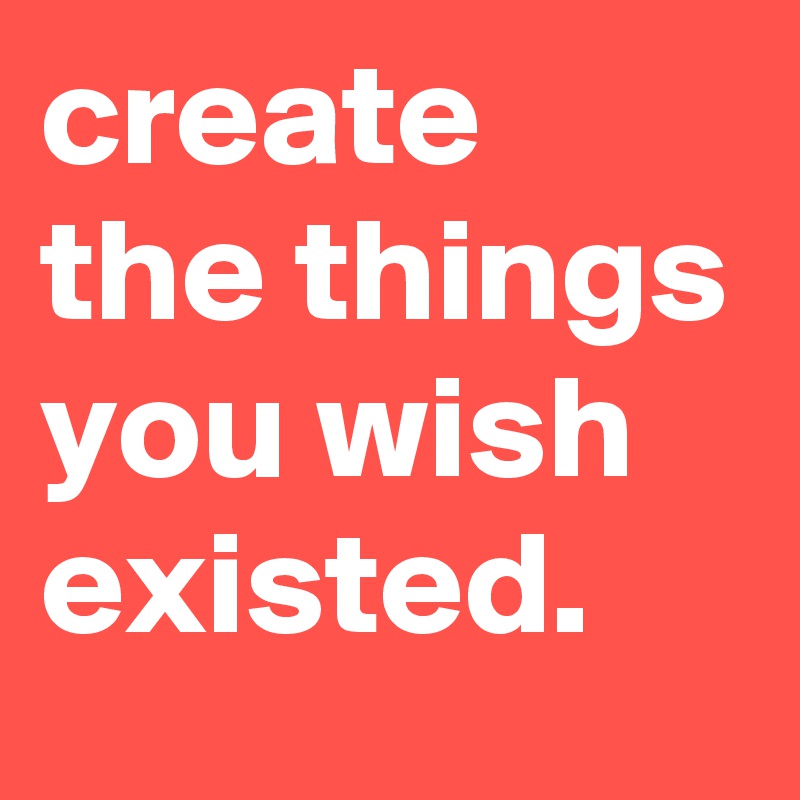 create the things you wish existed.