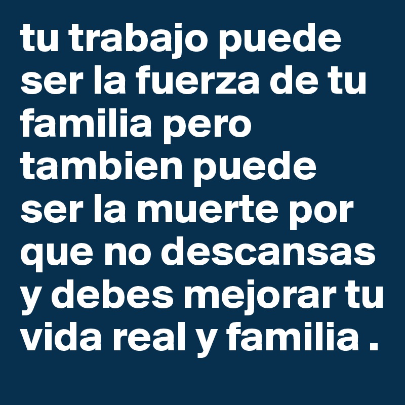 tu trabajo puede ser la fuerza de tu familia pero tambien puede ser la muerte por que no descansas y debes mejorar tu vida real y familia . 