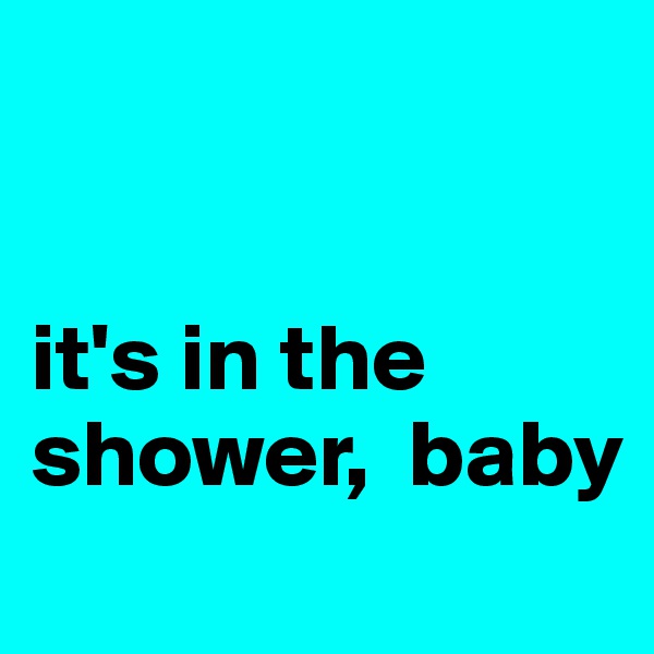 


it's in the     shower,  baby
