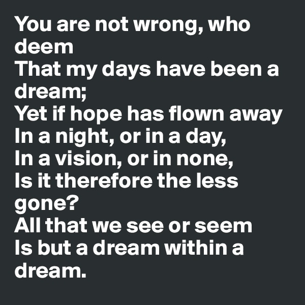 You are not wrong, who deem
That my days have been a dream;
Yet if hope has flown away
In a night, or in a day,
In a vision, or in none,
Is it therefore the less gone? 
All that we see or seem
Is but a dream within a dream.