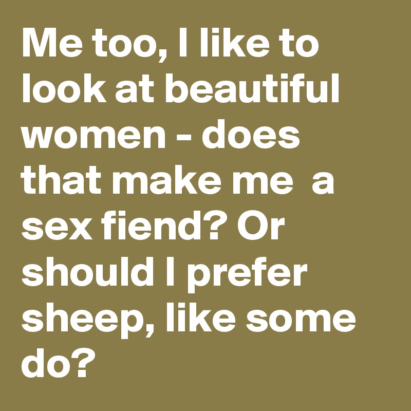 Me too, I like to look at beautiful women - does that make me  a sex fiend? Or should I prefer sheep, like some do?