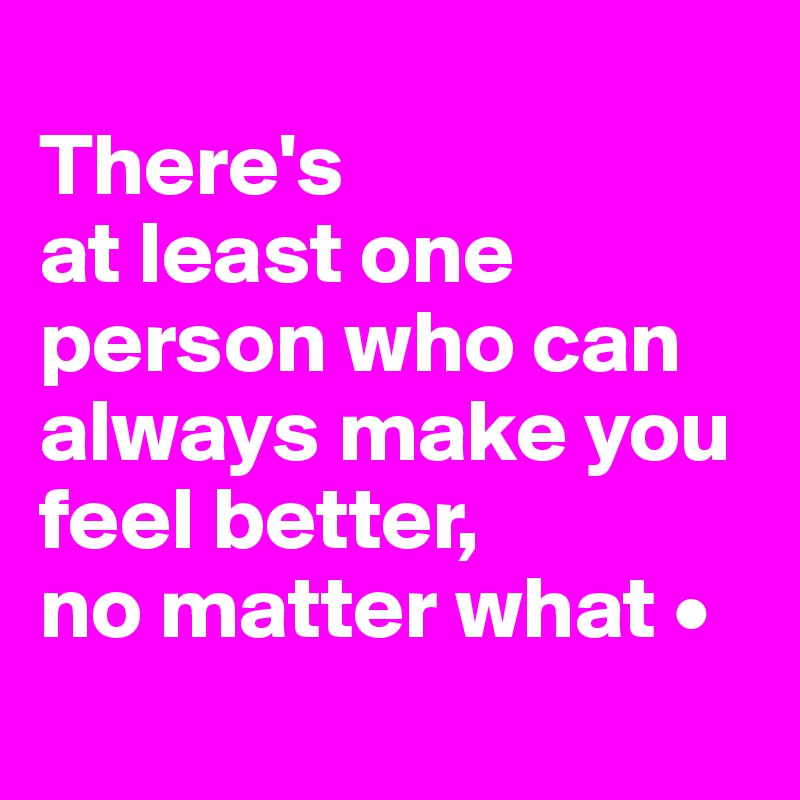 
There's
at least one person who can always make you feel better,
no matter what •
