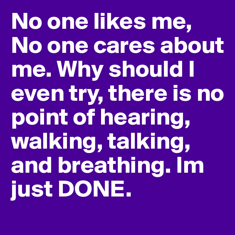 No one likes me, No one cares about me. Why should I even try, there is no point of hearing, walking, talking, and breathing. Im just DONE. 