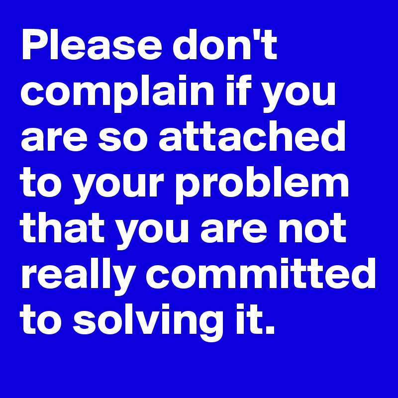 Please don't complain if you are so attached to your problem that you are not really committed to solving it.