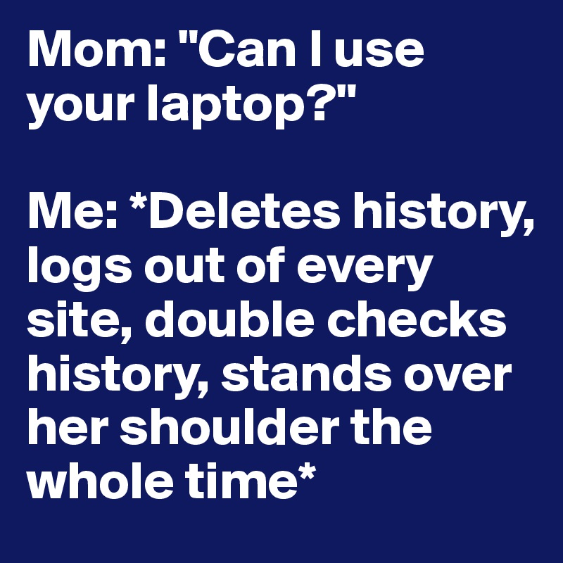 Mom: "Can I use your laptop?" 

Me: *Deletes history, logs out of every site, double checks history, stands over her shoulder the whole time*