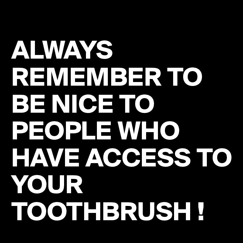 
ALWAYS REMEMBER TO BE NICE TO PEOPLE WHO HAVE ACCESS TO YOUR TOOTHBRUSH !