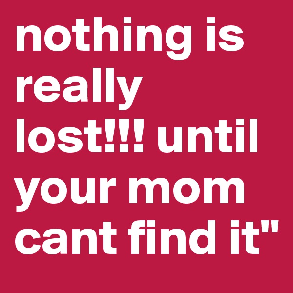 nothing is really lost!!! until your mom cant find it"