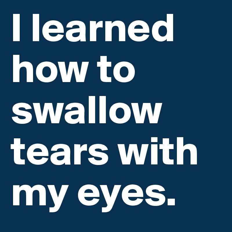I learned how to swallow tears with my eyes. 
