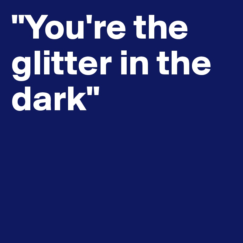 "You're the glitter in the dark"
   

    