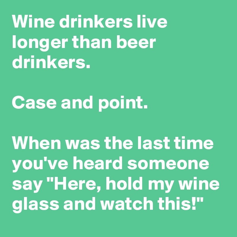 Wine drinkers live longer than beer drinkers.

Case and point.

When was the last time you've heard someone say "Here, hold my wine glass and watch this!"