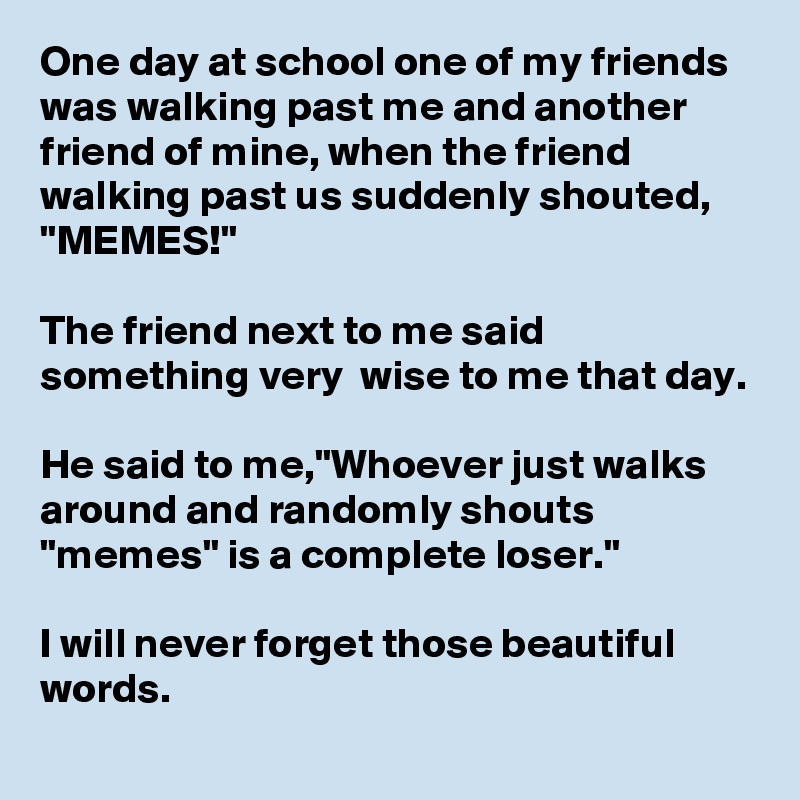 One day at school one of my friends was walking past me and another friend of mine, when the friend walking past us suddenly shouted, "MEMES!" 

The friend next to me said something very  wise to me that day. 

He said to me,"Whoever just walks around and randomly shouts "memes" is a complete loser."

I will never forget those beautiful words.