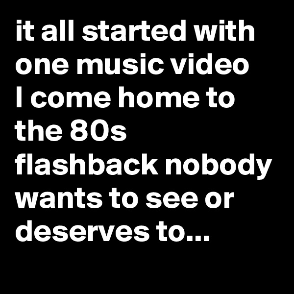 it all started with one music video 
I come home to the 80s flashback nobody wants to see or deserves to...