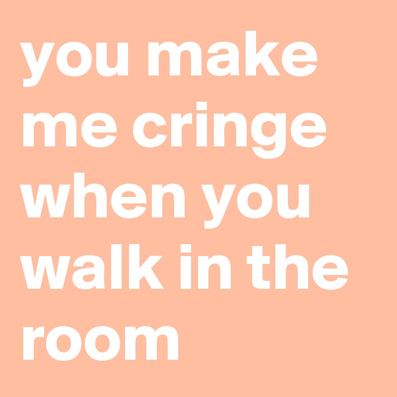 you make me cringe when you walk in the room