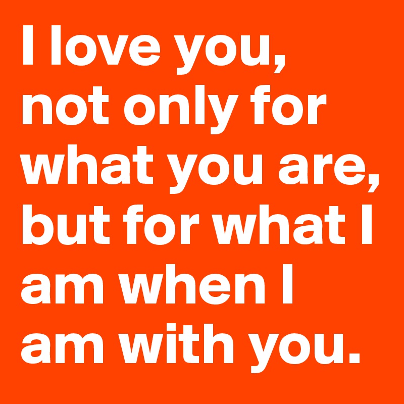 I love you, not only for what you are, but for what I am when I am with you.