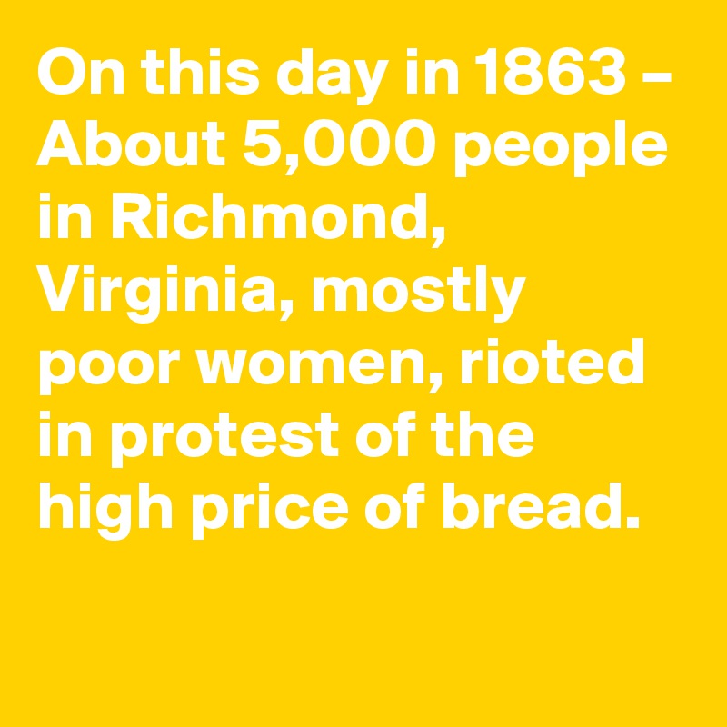 On this day in 1863 – About 5,000 people in Richmond, Virginia, mostly poor women, rioted in protest of the high price of bread.