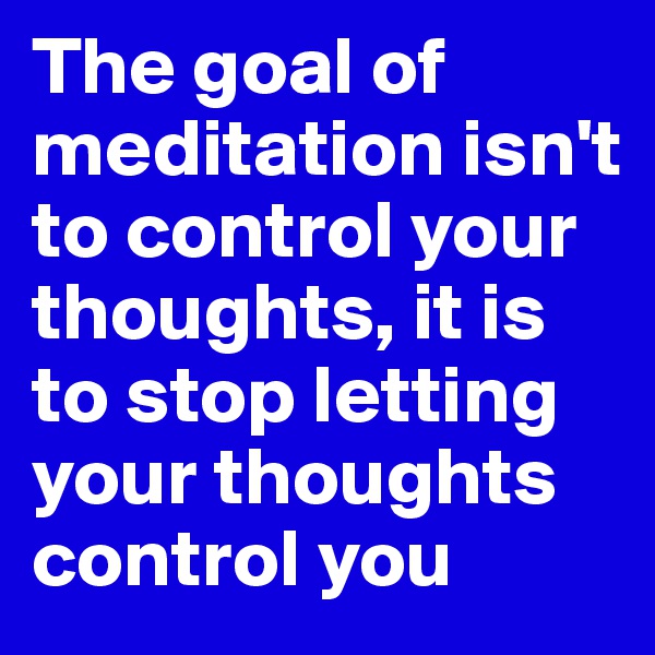 The goal of meditation isn't to control your thoughts, it is to stop letting your thoughts control you