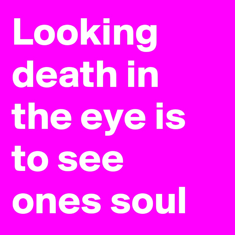 Looking death in the eye is to see ones soul