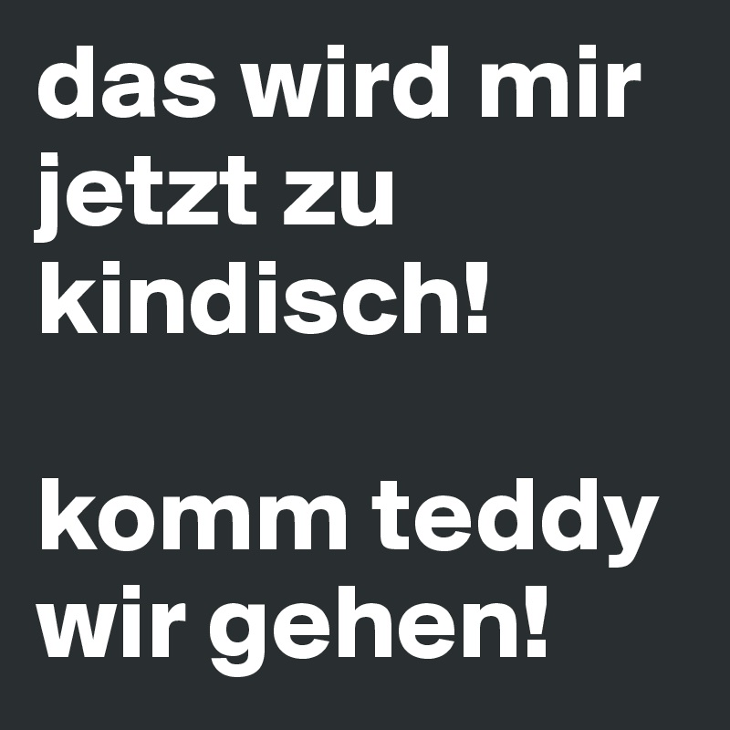 das wird mir jetzt zu kindisch!

komm teddy wir gehen!