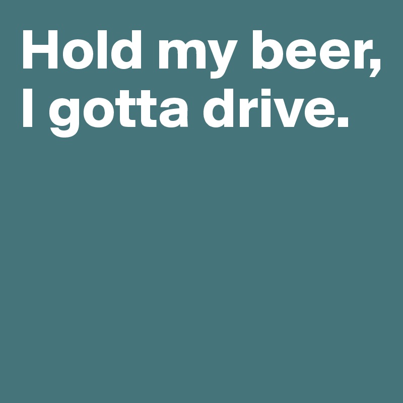 Hold my beer, I gotta drive. 



