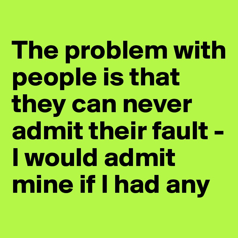 
The problem with people is that they can never admit their fault -
I would admit mine if I had any