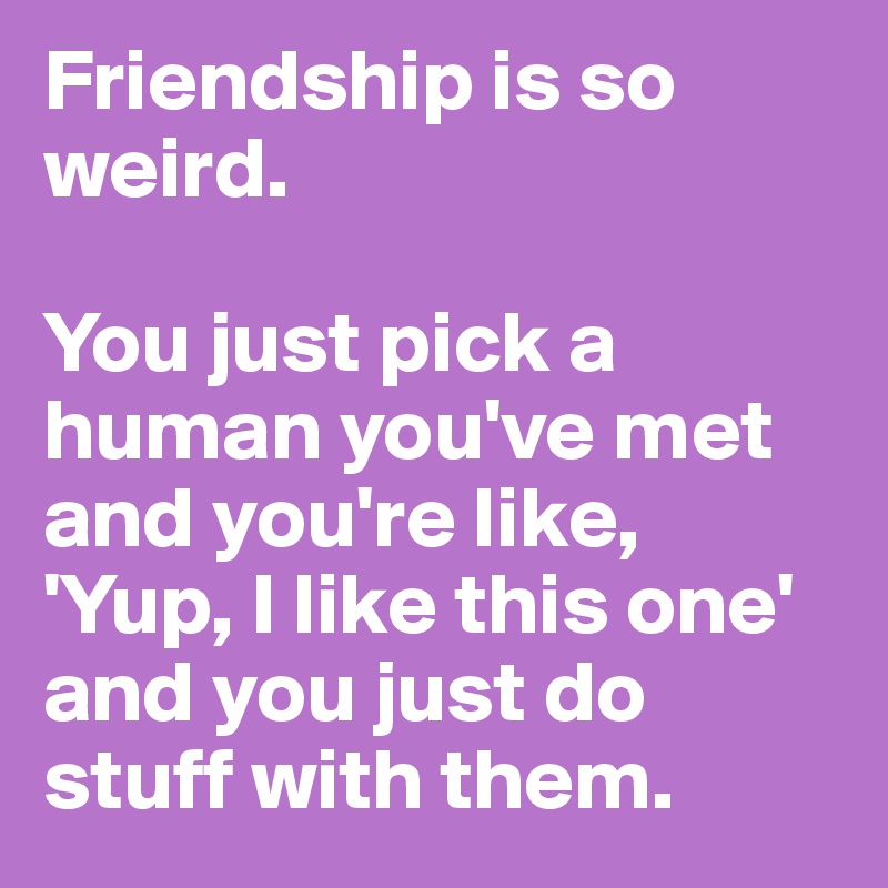 Friendship is so weird.

You just pick a human you've met and you're like, 'Yup, I like this one' and you just do stuff with them.