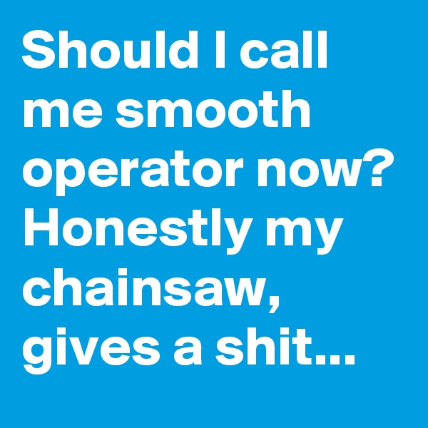 Should I call me smooth operator now? Honestly my chainsaw, gives a shit...