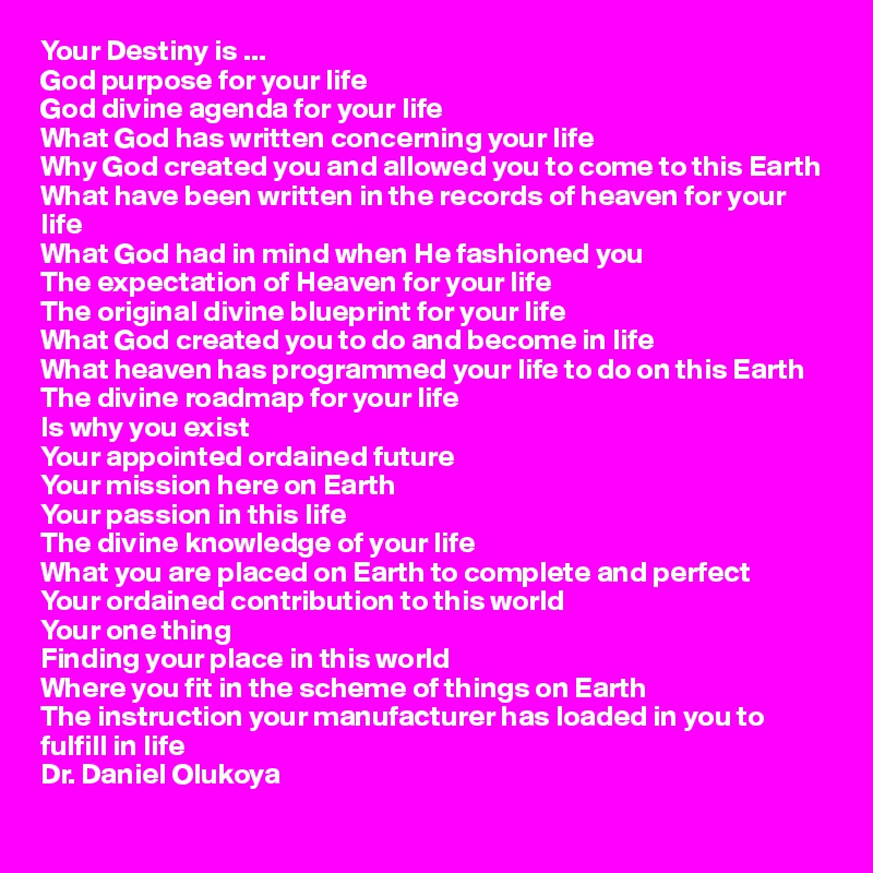 Your Destiny is ...
God purpose for your life
God divine agenda for your life
What God has written concerning your life
Why God created you and allowed you to come to this Earth
What have been written in the records of heaven for your life
What God had in mind when He fashioned you
The expectation of Heaven for your life
The original divine blueprint for your life
What God created you to do and become in life
What heaven has programmed your life to do on this Earth
The divine roadmap for your life
Is why you exist
Your appointed ordained future
Your mission here on Earth 
Your passion in this life
The divine knowledge of your life 
What you are placed on Earth to complete and perfect
Your ordained contribution to this world
Your one thing
Finding your place in this world
Where you fit in the scheme of things on Earth
The instruction your manufacturer has loaded in you to fulfill in life
Dr. Daniel Olukoya