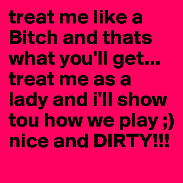 treat me like a Bitch and thats what you'll get... treat me as a lady and i'll show tou how we play ;) nice and DIRTY!!!