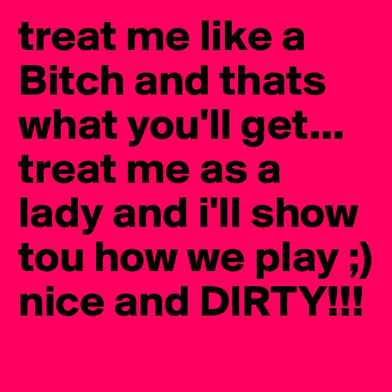 treat me like a Bitch and thats what you'll get... treat me as a lady and i'll show tou how we play ;) nice and DIRTY!!!