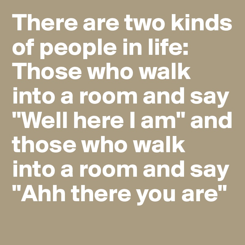 There are two kinds of people in life: Those who walk into a room and say "Well here I am" and those who walk into a room and say "Ahh there you are"