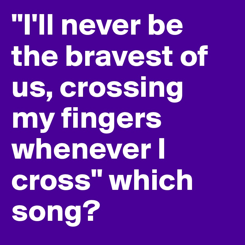 "I'll never be the bravest of us, crossing my fingers whenever I cross" which song? 