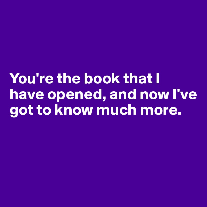 



You're the book that I have opened, and now I've got to know much more.



