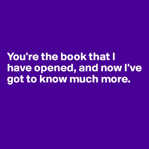 



You're the book that I have opened, and now I've got to know much more.



