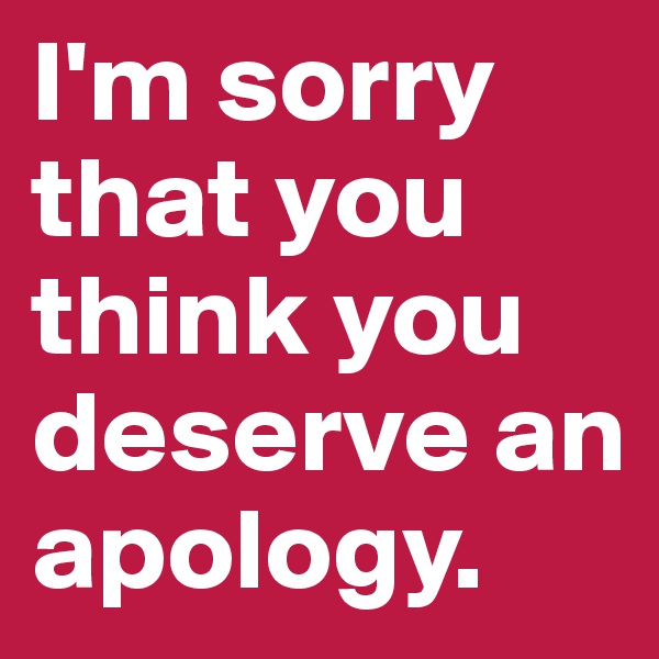 I'm sorry that you think you deserve an apology.
