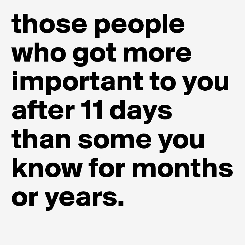 those people who got more important to you after 11 days than some you know for months or years.