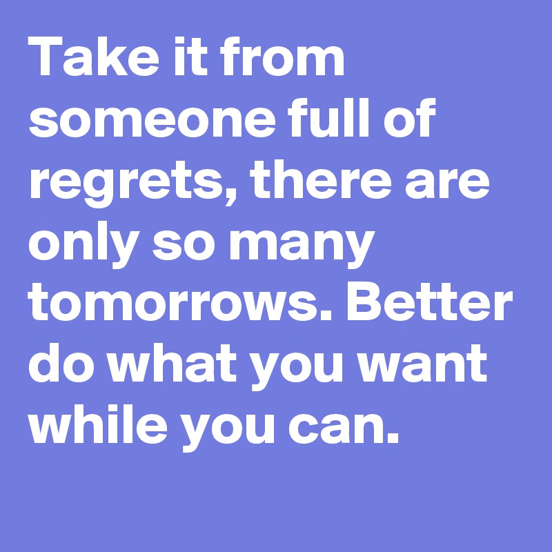 Take it from someone full of regrets, there are only so many tomorrows. Better do what you want while you can.