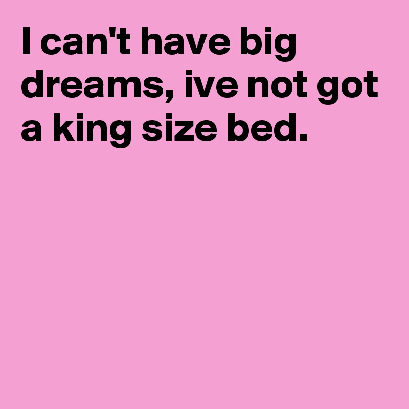 I can't have big dreams, ive not got a king size bed.




