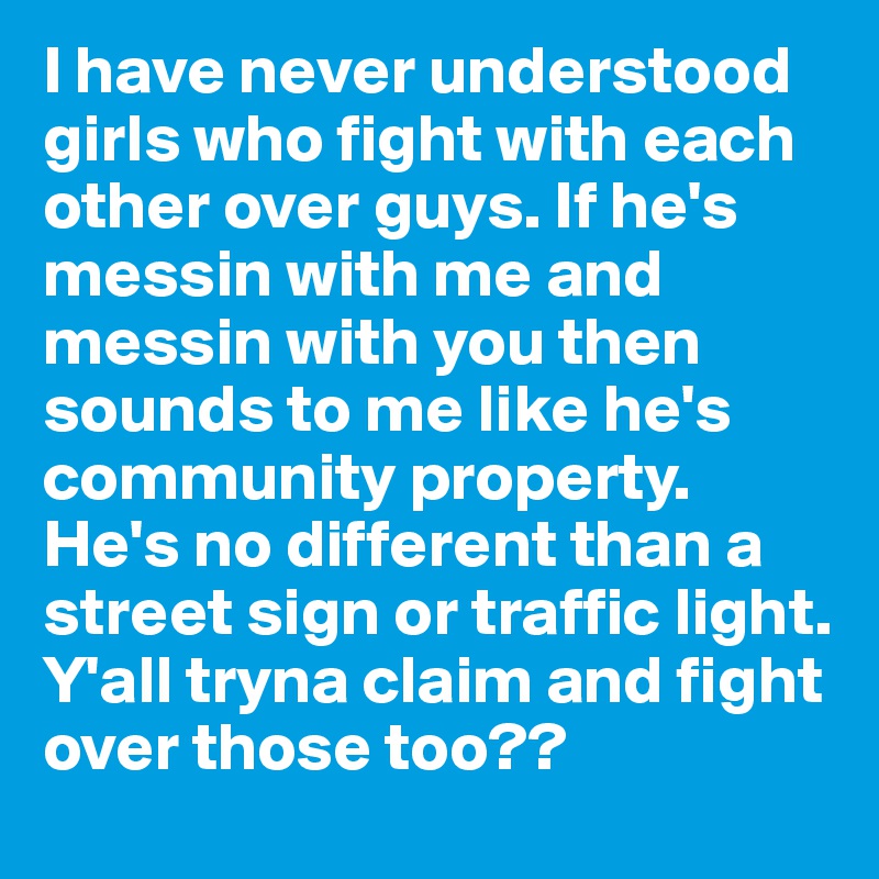 I have never understood girls who fight with each other over guys. If he's messin with me and messin with you then sounds to me like he's community property. He's no different than a street sign or traffic light. Y'all tryna claim and fight over those too?? 