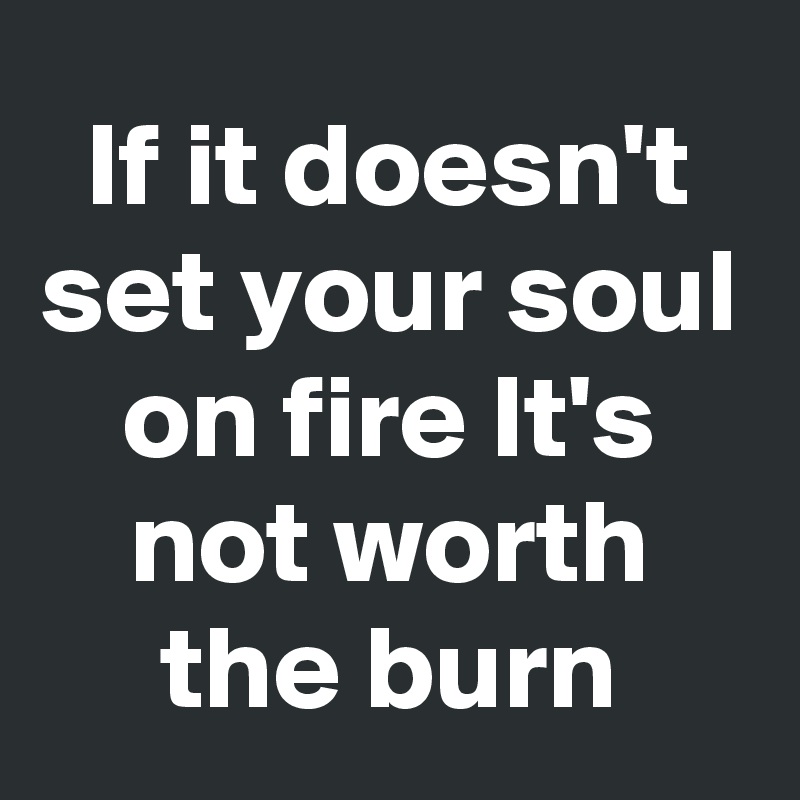 If it doesn't set your soul on fire It's not worth the burn - Post by ...