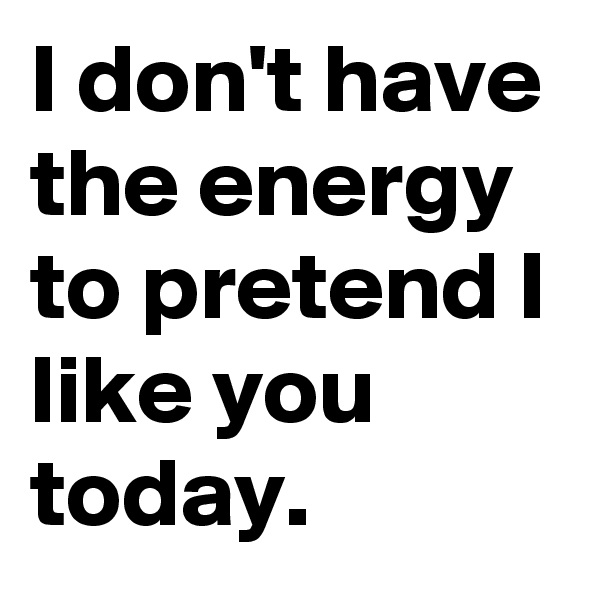 I don't have the energy to pretend I like you today.