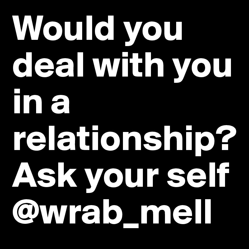 Would you deal with you in a relationship?  
Ask your self 
@wrab_mell