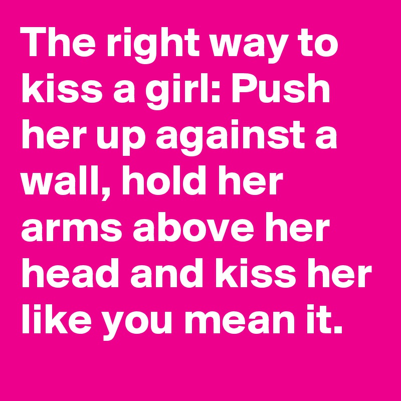 The right way to kiss a girl: Push her up against a wall, hold her arms above her head and kiss her like you mean it.