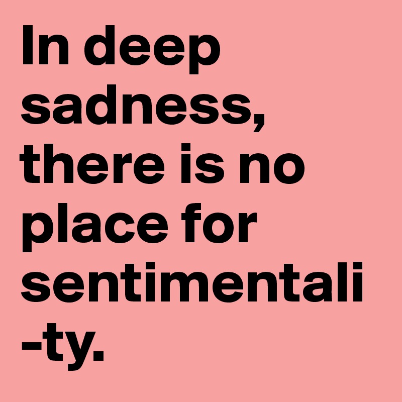 In deep sadness, there is no place for sentimentali-ty.
