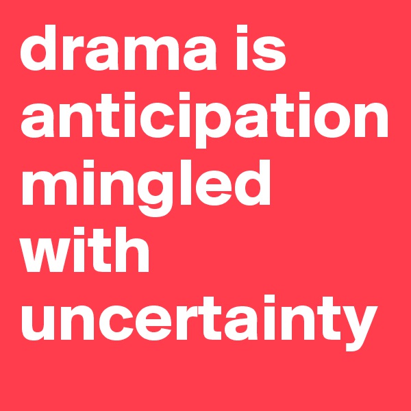 drama is anticipation
mingled with uncertainty