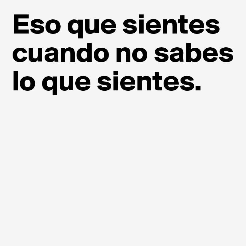 Eso que sientes cuando no sabes lo que sientes.



