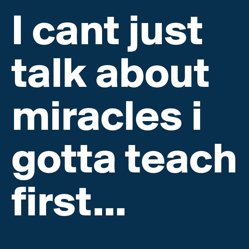 I cant just talk about miracles i gotta teach first... 