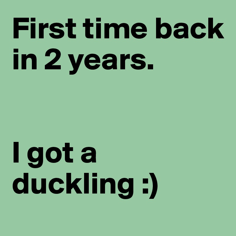 First time back in 2 years. 


I got a duckling :)