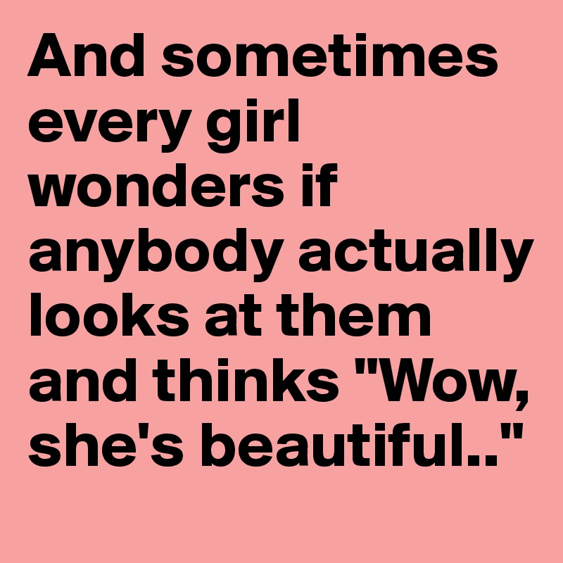 And sometimes every girl wonders if anybody actually looks at them and thinks "Wow, she's beautiful.."