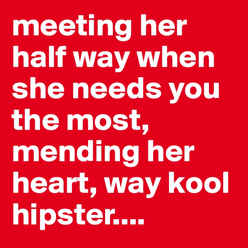meeting her half way when she needs you the most, mending her heart, way kool hipster....