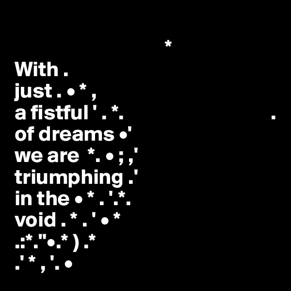 
                                   *
With .
just . • * , 
a fistful ' . *.                                  .
of dreams •'
we are  *. • ; ,'
triumphing .'
in the • * . '.*.
void . * . ' • *
.:*."•.* ) .* 
.' * , '. •